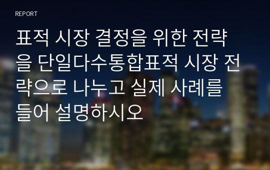 표적 시장 결정을 위한 전략을 단일다수통합표적 시장 전략으로 나누고 실제 사례를 들어 설명하시오