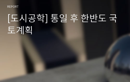 [도시공학] 통일 후 한반도 국토계획