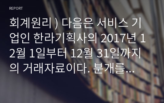 회계원리 ) 다음은 서비스 기업인 한라기획사의 2017년 12월 1일부터 12월 31일까지의 거래자료이다. 분개를 하시오. 1일 거래(2개의 거래)를 총계정원장에 전기(Posting)하시오.