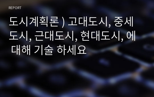 도시계획론 ) 고대도시, 중세도시, 근대도시, 현대도시, 에 대해 기술 하세요