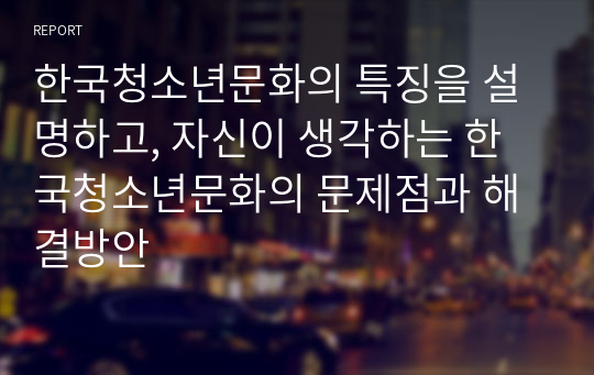 한국청소년문화의 특징을 설명하고, 자신이 생각하는 한국청소년문화의 문제점과 해결방안