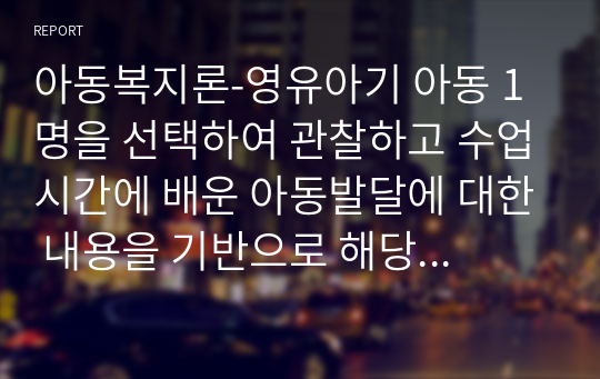 아동복지론-영유아기 아동 1명을 선택하여 관찰하고 수업시간에 배운 아동발달에 대한 내용을 기반으로 해당아동의 발달이 정상적으로 이루어지고 있는지 분석하시오