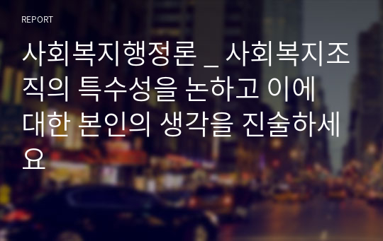 사회복지행정론 _ 사회복지조직의 특수성을 논하고 이에 대한 본인의 생각을 진술하세요