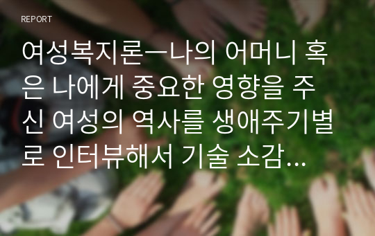 여성복지론ㅡ나의 어머니 혹은 나에게 중요한 영향을 주신 여성의 역사를 생애주기별로 인터뷰해서 기술 소감제시 여성생애의 주요 이슈들 중 하나의 이슈를 선택하여 1_4주차에서 배운 수업내용을 기초로 여성주의 시각에서 분석, 대안을 제시해 보시오