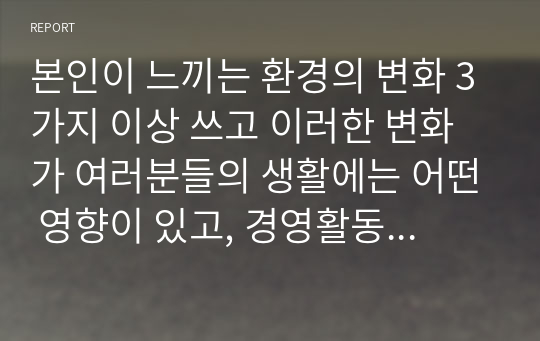 본인이 느끼는 환경의 변화 3가지 이상 쓰고 이러한 변화가 여러분들의 생활에는 어떤 영향이 있고, 경영활동에 어떤 영향을 미치는지 생각해 보세요. 또한 이 환경변화에 대처할 수 있는 방법은 무엇이 있는지 생각해 보세요.