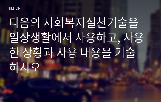 다음의 사회복지실천기술을 일상생활에서 사용하고, 사용한 상황과 사용 내용을 기술하시오