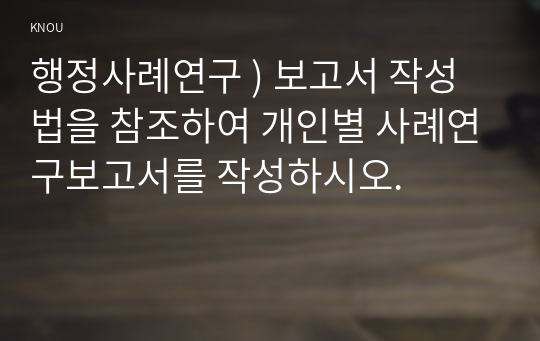 행정사례연구 ) 보고서 작성법을 참조하여 개인별 사례연구보고서를 작성하시오.