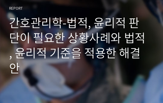 간호관리학-법적, 윤리적 판단이 필요한 상황사례와 법적, 윤리적 기준을 적용한 해결안