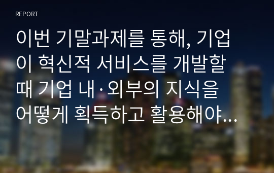 이번 기말과제를 통해, 기업이 혁신적 서비스를 개발할 때 기업 내·외부의 지식을 어떻게 획득하고 활용해야 하는가에 대해서 한학기동안의 내용을 정리하는 시간이 되었으면 좋겠습니다. 