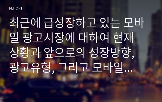 최근에 급성장하고 있는 모바일 광고시장에 대하여 현재 상황과 앞으로의 성장방향, 광고유형, 그리고 모바일 광고