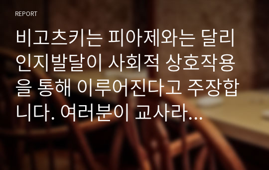 비고츠키는 피아제와는 달리 인지발달이 사회적 상호작용을 통해 이루어진다고 주장합니다. 여러분이 교사라면 어떻게 지도하는 것이 학생의 인지발달 향상에 도움이 될 수 있을까요? 한가지 주제로 수업 지도안을 만드십시오