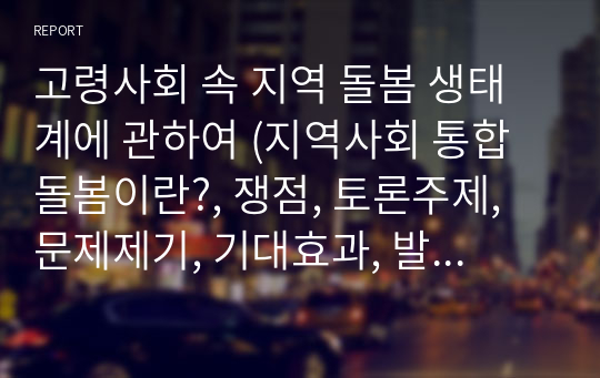 고령사회 속 지역 돌봄 생태계에 관하여 (지역사회 통합돌봄이란?, 쟁점, 토론주제, 문제제기, 기대효과, 발전방향 및 대안)