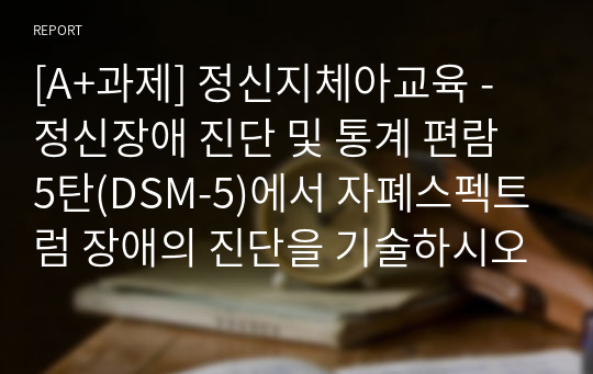 [A+과제] 정신지체아교육 - 정신장애 진단 및 통계 편람 5탄(DSM-5)에서 자폐스펙트럼 장애의 진단을 기술하시오