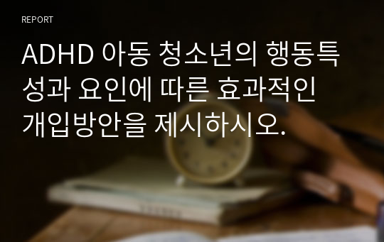 ADHD 아동 청소년의 행동특성과 요인에 따른 효과적인 개입방안을 제시하시오.