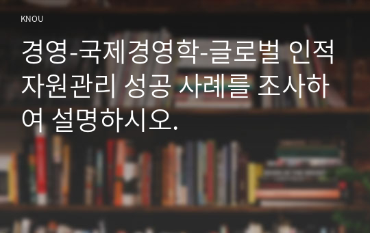 경영-국제경영학-글로벌 인적자원관리 성공 사례를 조사하여 설명하시오.