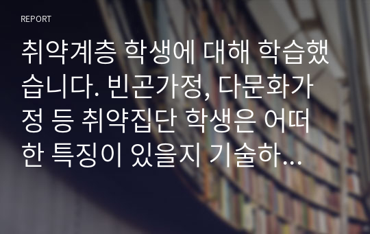 취약계층 학생에 대해 학습했습니다. 빈곤가정, 다문화가정 등 취약집단 학생은 어떠한 특징이 있을지 기술하시오.