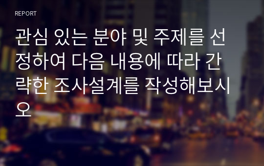 관심 있는 분야 및 주제를 선정하여 다음 내용에 따라 간략한 조사설계를 작성해보시오