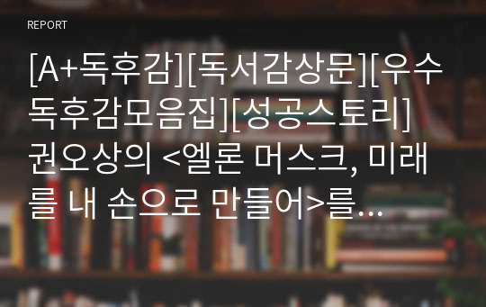 [A+독후감][독서감상문][우수독후감모음집][성공스토리] 권오상의 &lt;엘론 머스크, 미래를 내 손으로 만들어&gt;를 읽고 쓴 독후감입니다. 불우했던 한 소년의 엄청난 성공담을 만나 보시기 바랍니다.