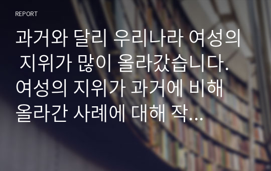 과거와 달리 우리나라 여성의 지위가 많이 올라갔습니다.  여성의 지위가 과거에 비해 올라간 사례에 대해 작성하시오