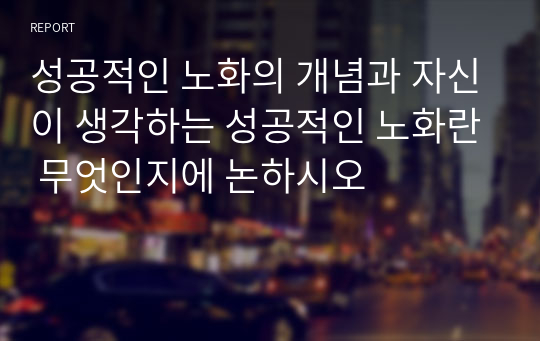 성공적인 노화의 개념과 자신이 생각하는 성공적인 노화란 무엇인지에 논하시오