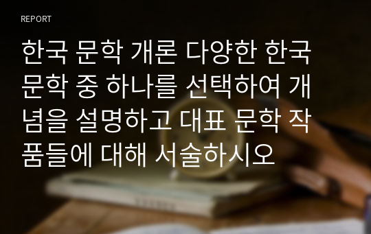 한국 문학 개론 다양한 한국문학 중 하나를 선택하여 개념을 설명하고 대표 문학 작품들에 대해 서술하시오