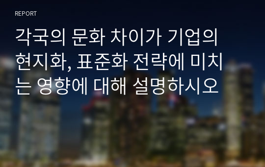 각국의 문화 차이가 기업의 현지화, 표준화 전략에 미치는 영향에 대해 설명하시오