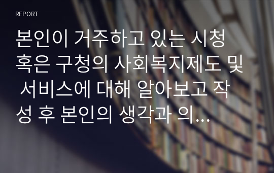 본인이 거주하고 있는 시청 혹은 구청의 사회복지제도 및 서비스에 대해 알아보고 작성 후 본인의 생각과 의견을 작성하세요