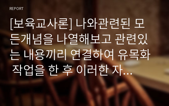 [보육교사론] 나와관련된 모든개념을 나열해보고 관련있는 내용끼리 연결하여 유목화 작업을 한 후 이러한 자신의 특성이 보육실 운영과 바람직한 교사상을 형성 하는데 어떠한 영향을 미칠수있는지를 자신의 입장에서 작성하세요.