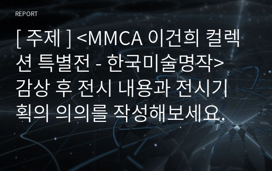 [ 주제 ] &lt;MMCA 이건희 컬렉션 특별전 - 한국미술명작&gt; 감상 후 전시 내용과 전시기획의 의의를 작성해보세요.