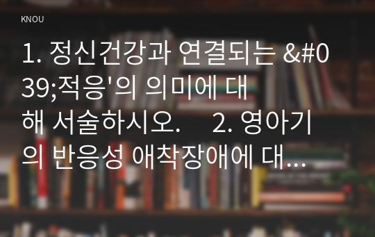 1. 정신건강과 연결되는 &#039;적응&#039;의 의미에 대해 서술하시오.     2. 영아기의 반응성 애착장애에 대해 설명하시오.   3. 자아개념은 성장과정에서의 경험을 통해 만들어진다. (1)유아기와 (2)성인중기의 어떤 경험이 자아개념 형성에 영향을 미치는지, 각 발달단계에서 가장 중요한 경험 요소를 하나씩 제시하고 그 이유를 서술하시오.