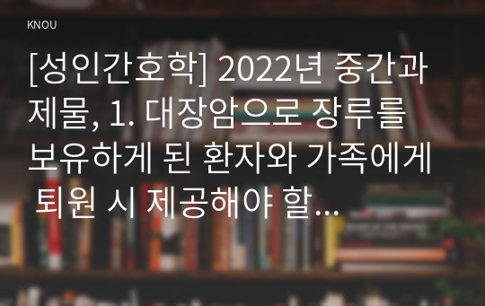 [성인간호학] 2022년 중간과제물, 1. 대장암으로 장루를 보유하게 된 환자와 가족에게 퇴원 시 제공해야 할 장루 간호교육의 내용을 제시하고, 장루를 보유한 환자에게 나타날 수 있는 심리.사회적 문제와 이에 대한 대처방안을 서술하시오. 2. 혈액투석 환자와 복막투석 환자에게 자가간호를 증진하는 데 필요한 간호교육 내용을 서술하시오