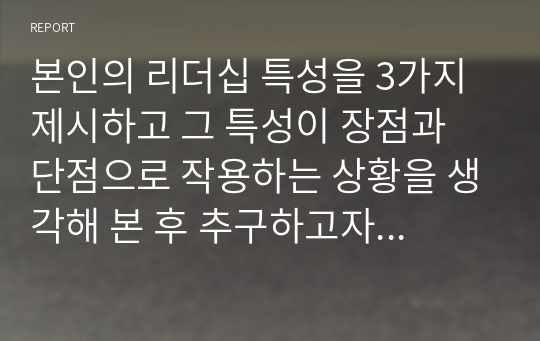 본인의 리더십 특성을 3가지 제시하고 그 특성이 장점과 단점으로 작용하는 상황을 생각해 본 후 추구하고자하는 리더십스타일에 근접하기 위해 개선해야하는 점을 작성하시오