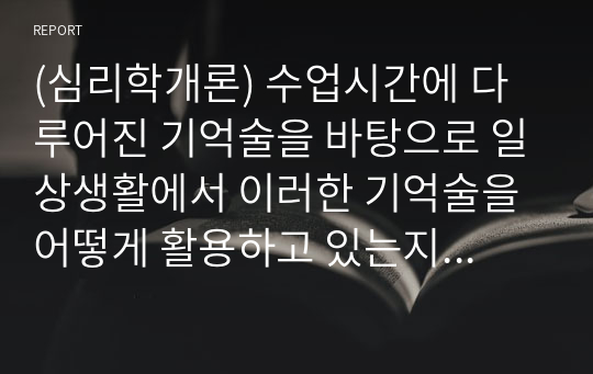 (심리학개론) 수업시간에 다루어진 기억술을 바탕으로 일상생활에서 이러한 기억술을 어떻게 활용하고 있는지 경험담을 작성하시오. 즉 그 기억술의 개념 및 정의가 무엇인지, 사용법은 어떻게 되는지 등을 작성하고, 일상생활에서 어떤 방식으로 사용하고 있는지 활용 예에 대해서 작성하시오.