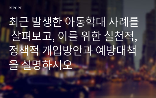 최근 발생한 아동학대 사례를 살펴보고, 이를 위한 실천적,정책적 개입방안과 예방대책을 설명하시오