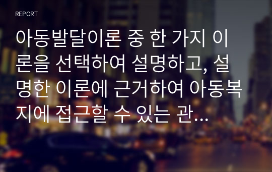 아동발달이론 중 한 가지 이론을 선택하여 설명하고, 설명한 이론에 근거하여 아동복지에 접근할 수 있는 관계성 및 실천방법