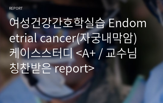 여성건강간호학실습 Endometrial cancer(자궁내막암) 케이스스터디 &lt;A+ / 교수님 칭찬받은 report&gt;