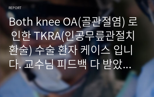 Both knee OA(골관절염) 로 인한 TKRA(인공무릎관절치환술) 수술 환자 케이스 입니다. 교수님 피드백 다 받았으며 A+ 받았고 간호진단 3개, 간호과정은 두개 입니다.