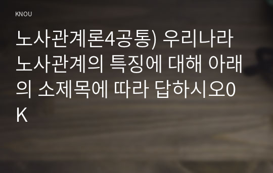 노사관계론4공통) 우리나라 노사관계의 특징에 대해 아래의 소제목에 따라 답하시오0K