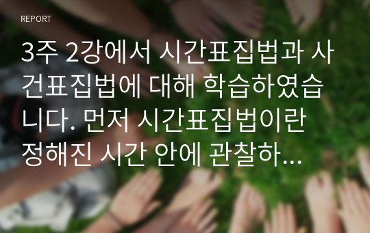 3주 2강에서 시간표집법과 사건표집법에 대해 학습하였습니다. 먼저 시간표집법이란 정해진 시간 안에 관찰하고자