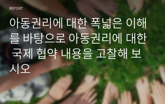 아동권리에 대한 폭넓은 이해를 바탕으로 아동권리에 대한 국제 협약 내용을 고찰해 보시오