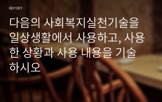 다음의 사회복지실천기술을 일상생활에서 사용하고, 사용한 상황과 사용 내용을 기술하시오