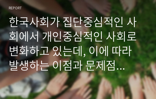 한국사회가 집단중심적인 사회에서 개인중심적인 사회로 변화하고 있는데, 이에 따라 발생하는 이점과 문제점에는 어떤 것들이 있을까요? 또한 문제점을 해결하기 위한 방안을 심리학적 관점에서 3가지 이상 기술하시오. 자신 주변의 예를 들어 구체적으로 기술하시오