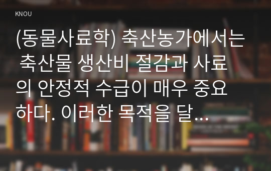 (동물사료학) 축산농가에서는 축산물 생산비 절감과 사료의 안정적 수급이 매우 중요하다. 이러한 목적을 달성하기