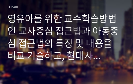 영유아를 위한 교수학습방법인 교사중심 접근법과 아동중심 접근법의 특징 및 내용을 비교 기술하고, 현대사회에 적합한 교수학습방법