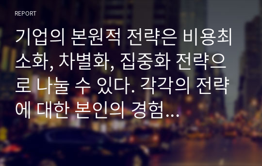 기업의 본원적 전략은 비용최소화, 차별화, 집중화 전략으로 나눌 수 있다. 각각의 전략에 대한 본인의 경험을 제시