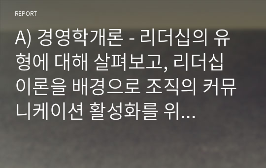 A) 경영학개론 - 리더십의 유형에 대해 살펴보고, 리더십 이론을 배경으로 조직의 커뮤니케이션 활성화를 위해 리더가 취해야 할 태도에 대해 서술하시오