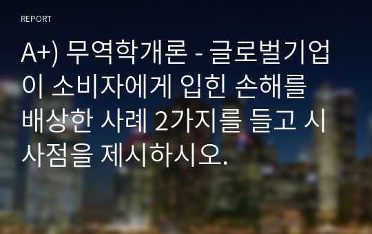 A+) 무역학개론 - 글로벌기업이 소비자에게 입힌 손해를 배상한 사례 2가지를 들고 시사점을 제시하시오.