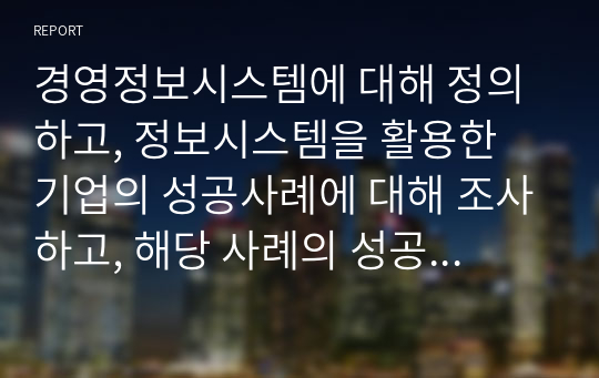 경영정보시스템에 대해 정의하고, 정보시스템을 활용한 기업의 성공사례에 대해 조사하고, 해당 사례의 성공 이유에 대해 본인의 의견을 서술하시오