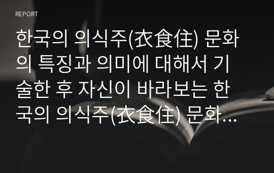 한국의 의식주(衣食住) 문화의 특징과 의미에 대해서 기술한 후 자신이 바라보는 한국의 의식주(衣食住) 문화에 대해서 서술하시오.