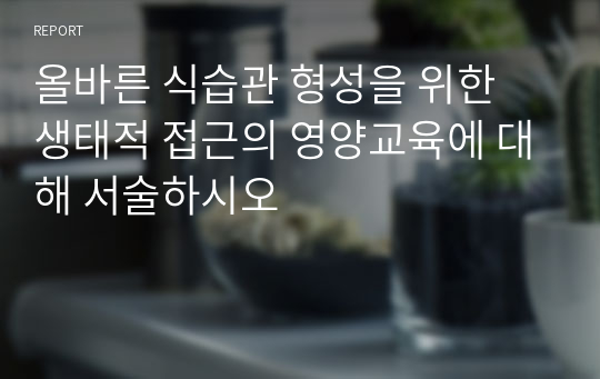 올바른 식습관 형성을 위한 생태적 접근의 영양교육에 대해 서술하시오